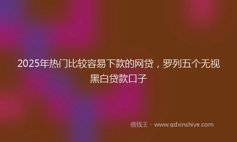 2025年热门比较容易下款的网贷，罗列五个无视黑白贷款口子