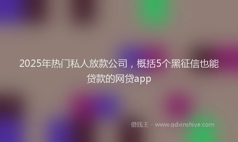2025年热门私人放款公司，概括5个黑征信也能贷款的网贷app