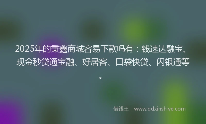 2025年的秉鑫商城容易下款吗有：钱速达融宝、现金秒贷通宝融、好居客、口袋快贷、闪银通等。