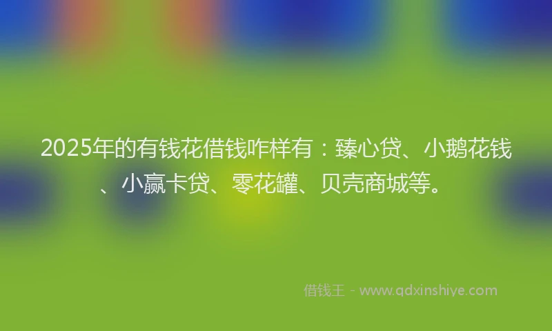 2025年的有钱花借钱咋样有：臻心贷、小鹅花钱、小赢卡贷、零花罐、贝壳商城等。