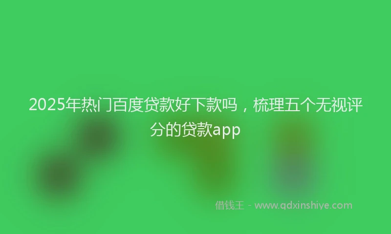 2025年热门百度贷款好下款吗，梳理五个无视评分的贷款app
