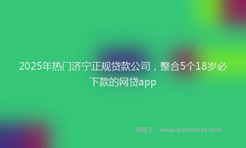 2025年热门济宁正规贷款公司，整合5个18岁必下款的网贷app