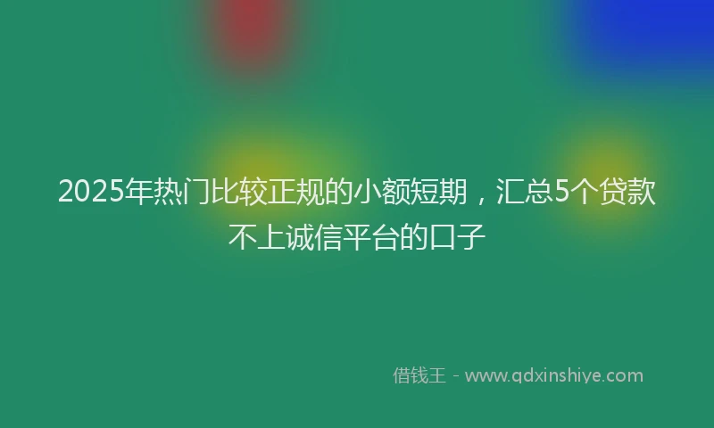 2025年热门比较正规的小额短期，汇总5个贷款不上诚信平台的口子
