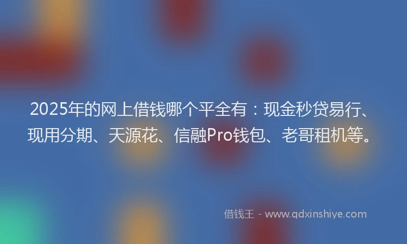 2025年的网上借钱哪个平全有：现金秒贷易行、现用分期、天源花、信融Pro钱包、老哥租机等。