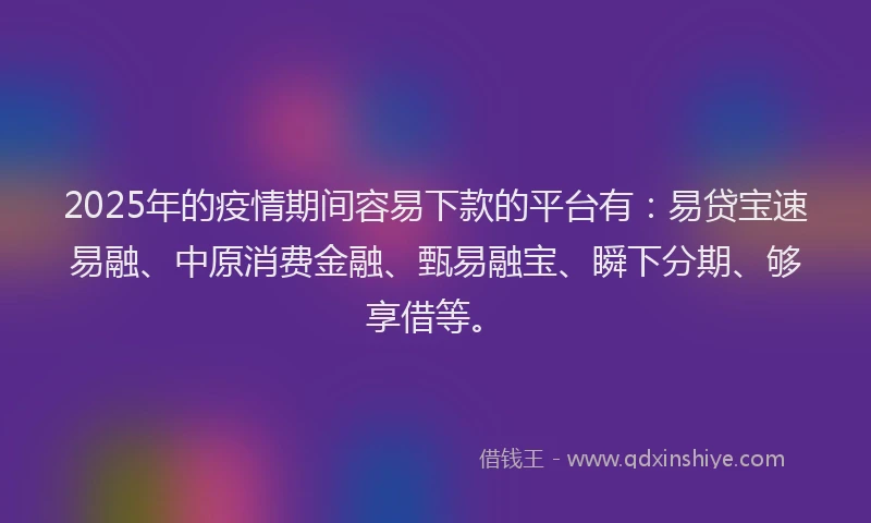 2025年的疫情期间容易下款的平台有：易贷宝速易融、中原消费金融、甄易融宝、瞬下分期、够享借等。