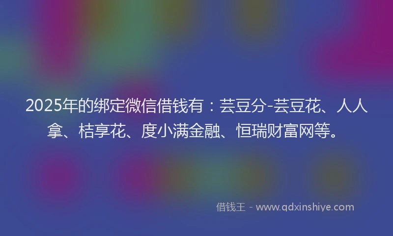 2025年的绑定微信借钱有：芸豆分-芸豆花、人人拿、桔享花、度小满金融、恒瑞财富网等。
