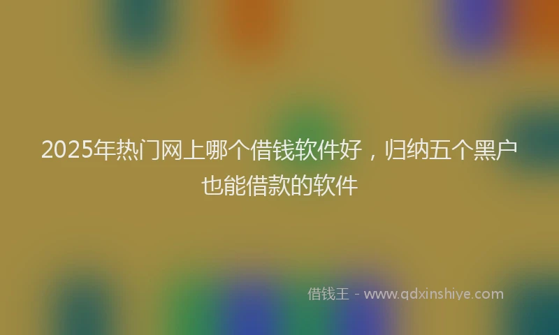 2025年热门网上哪个借钱软件好，归纳五个黑户也能借款的软件