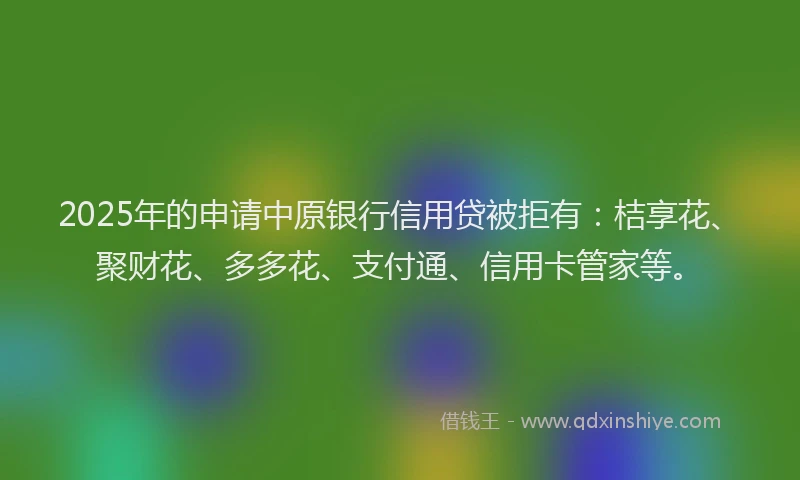 2025年的申请中原银行信用贷被拒有：桔享花、聚财花、多多花、支付通、信用卡管家等。