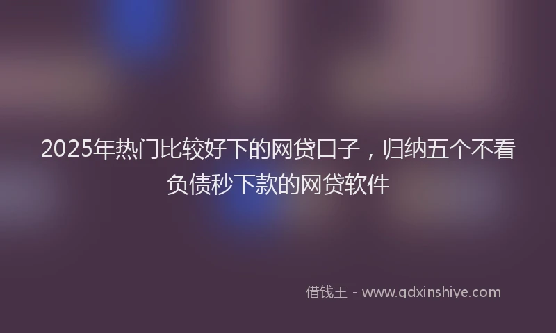2025年热门比较好下的网贷口子，归纳五个不看负债秒下款的网贷软件