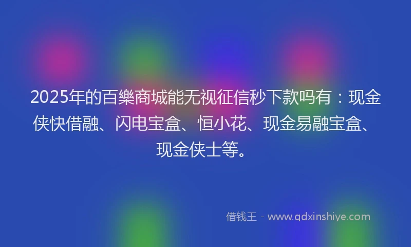 2025年的百樂商城能无视征信秒下款吗有：现金侠快借融、闪电宝盒、恒小花、现金易融宝盒、现金侠士等。