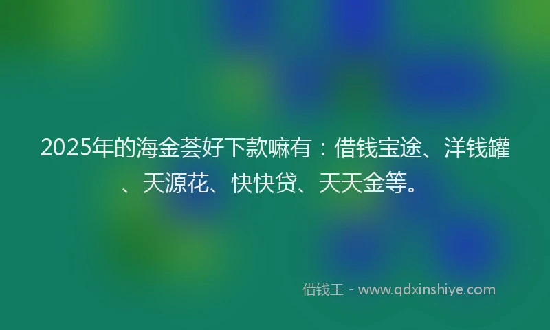 2025年的海金荟好下款嘛有：借钱宝途、洋钱罐、天源花、快快贷、天天金等。