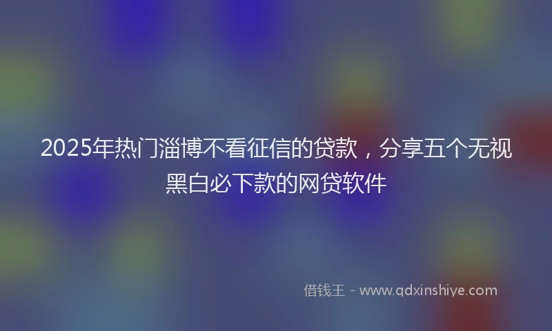 2025年热门淄博不看征信的贷款，分享五个无视黑白必下款的网贷软件