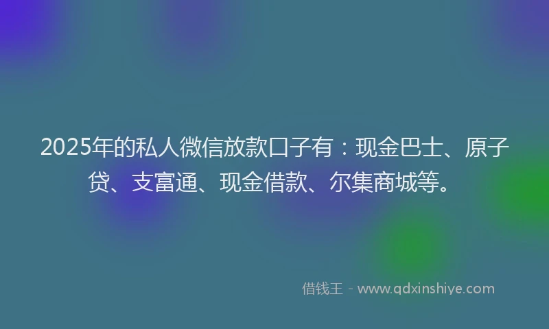 2025年的私人微信放款口子有：现金巴士、原子贷、支富通、现金借款、尔集商城等。
