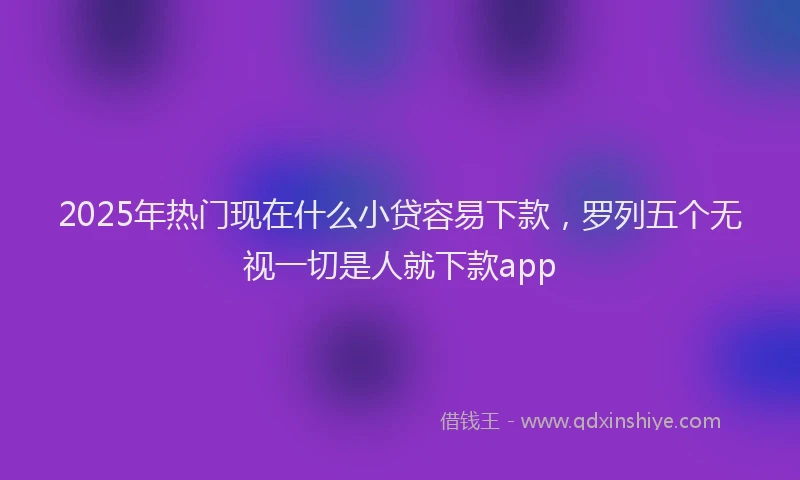 2025年热门现在什么小贷容易下款，罗列五个无视一切是人就下款app