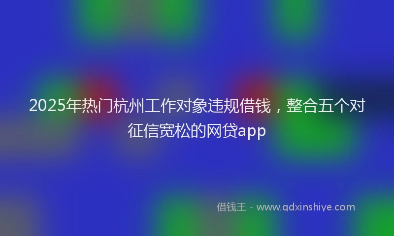 2025年热门杭州工作对象违规借钱，整合五个对征信宽松的网贷app