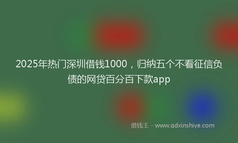 2025年热门深圳借钱1000，归纳五个不看征信负债的网贷百分百下款app