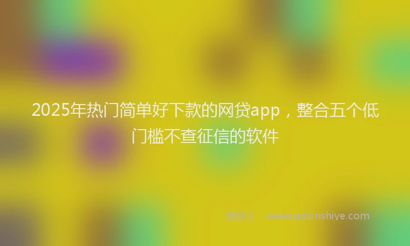 2025年热门简单好下款的网贷app，整合五个低门槛不查征信的软件