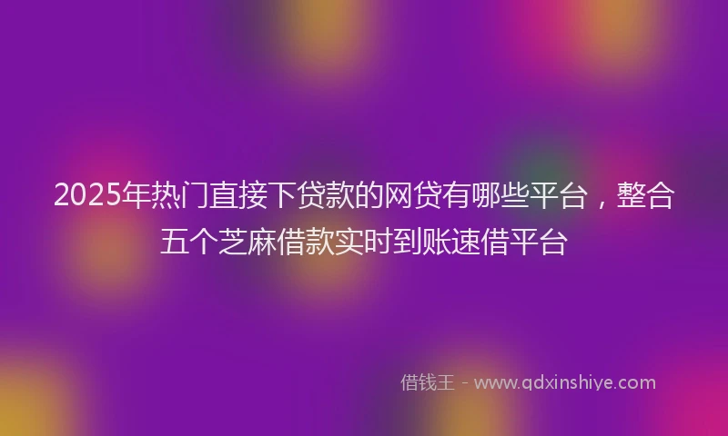 2025年热门直接下贷款的网贷有哪些平台，整合五个芝麻借款实时到账速借平台