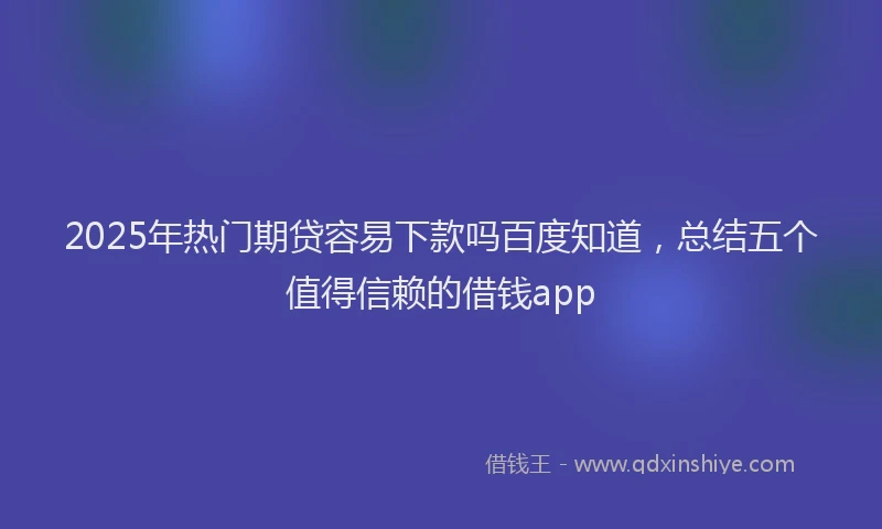 2025年热门期贷容易下款吗百度知道，总结五个值得信赖的借钱app
