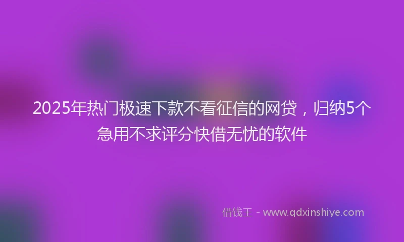2025年热门极速下款不看征信的网贷，归纳5个急用不求评分快借无忧的软件