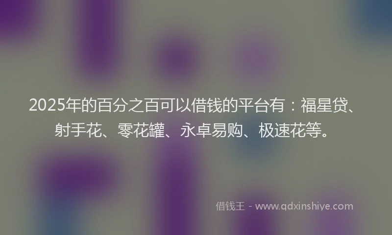 2025年的百分之百可以借钱的平台有：福星贷、射手花、零花罐、永卓易购、极速花等。