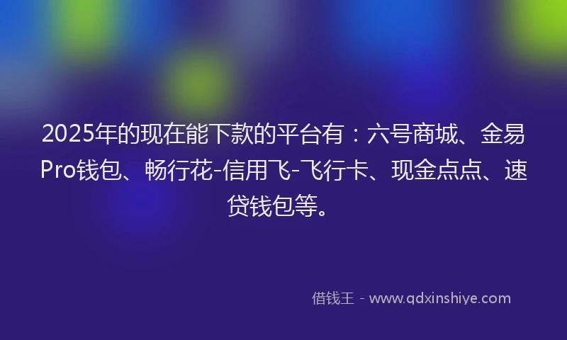 2025年的现在能下款的平台有：六号商城、金易Pro钱包、畅行花-信用飞-飞行卡、现金点点、速贷钱包等。