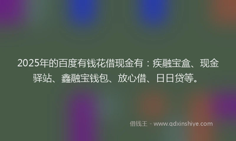 2025年的百度有钱花借现金有：疾融宝盒、现金驿站、鑫融宝钱包、放心借、日日贷等。