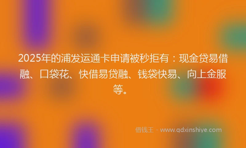 2025年的浦发运通卡申请被秒拒有：现金贷易借融、口袋花、快借易贷融、钱袋快易、向上金服等。