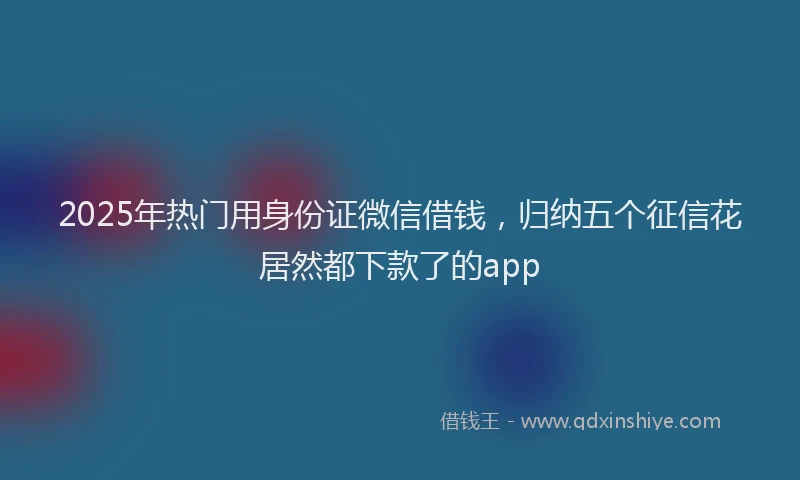 2025年热门用身份证微信借钱，归纳五个征信花居然都下款了的app