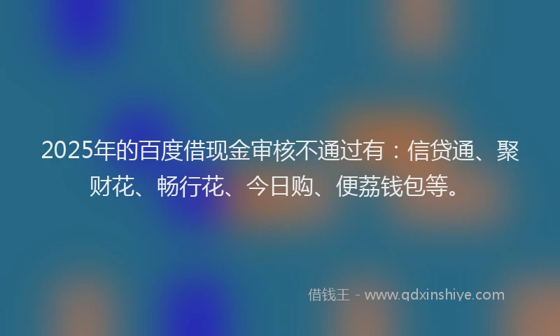 2025年的百度借现金审核不通过有：信贷通、聚财花、畅行花、今日购、便荔钱包等。