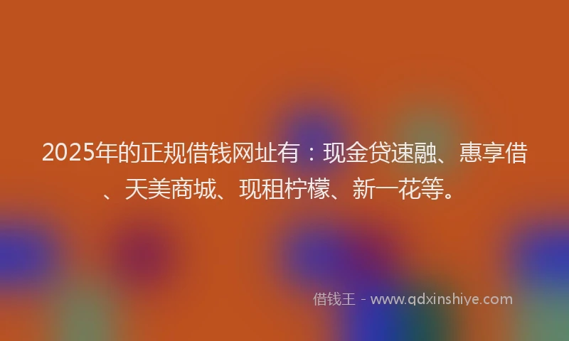 2025年的正规借钱网址有：现金贷速融、惠享借、天美商城、现租柠檬、新一花等。