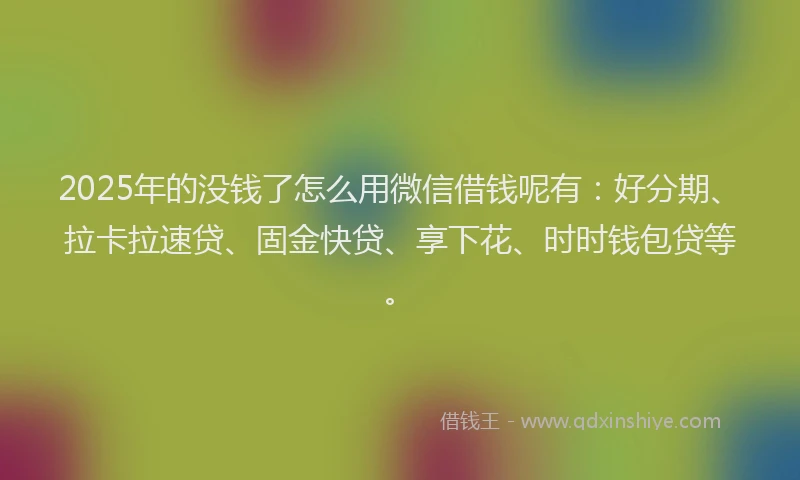 2025年的没钱了怎么用微信借钱呢有：好分期、拉卡拉速贷、固金快贷、享下花、时时钱包贷等。