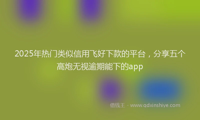 2025年热门类似信用飞好下款的平台，分享五个高炮无视逾期能下的app