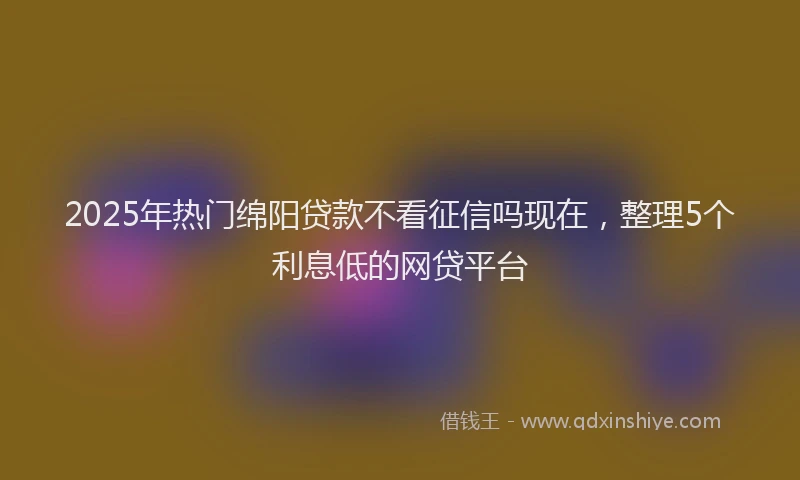 2025年热门绵阳贷款不看征信吗现在，整理5个利息低的网贷平台