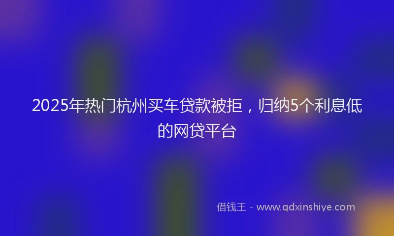 2025年热门杭州买车贷款被拒，归纳5个利息低的网贷平台