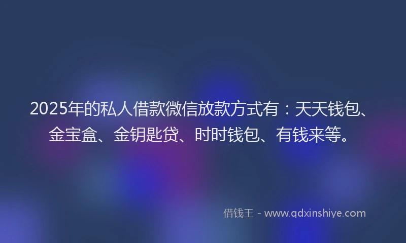 2025年的私人借款微信放款方式有：天天钱包、金宝盒、金钥匙贷、时时钱包、有钱来等。
