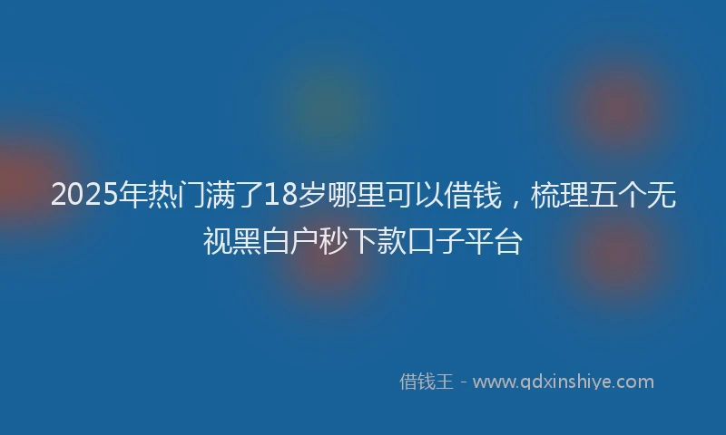 2025年热门满了18岁哪里可以借钱，梳理五个无视黑白户秒下款口子平台