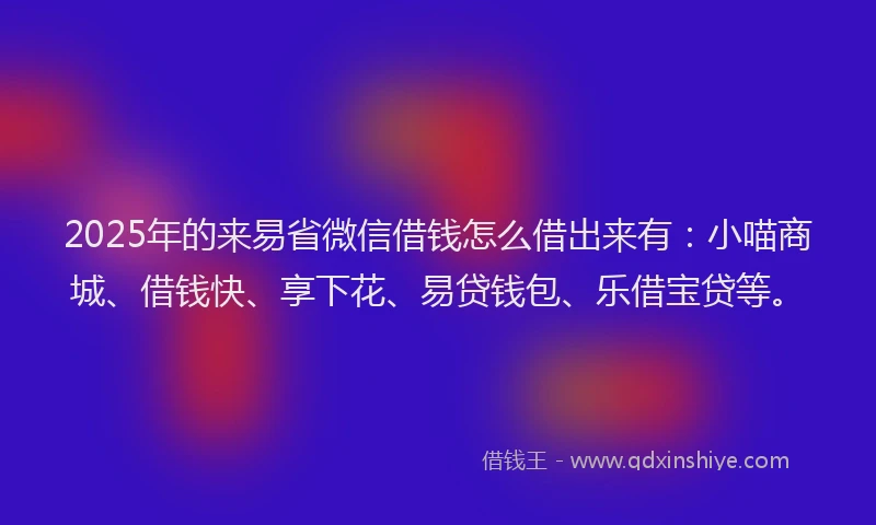 2025年的来易省微信借钱怎么借出来有：小喵商城、借钱快、享下花、易贷钱包、乐借宝贷等。
