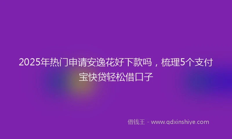 2025年热门申请安逸花好下款吗，梳理5个支付宝快贷轻松借口子