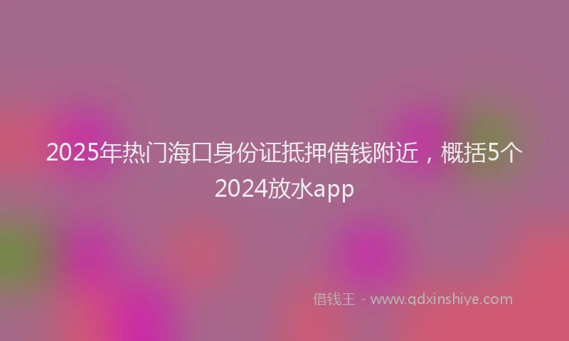 2025年热门海口身份证抵押借钱附近，概括5个2024放水app