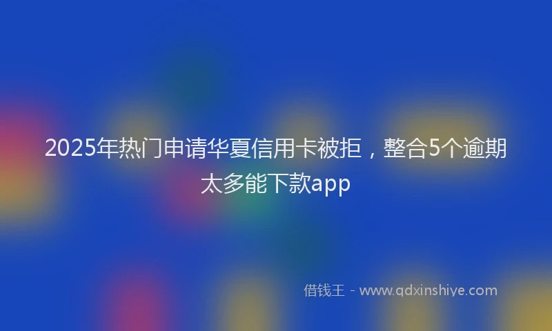 2025年热门申请华夏信用卡被拒，整合5个逾期太多能下款app