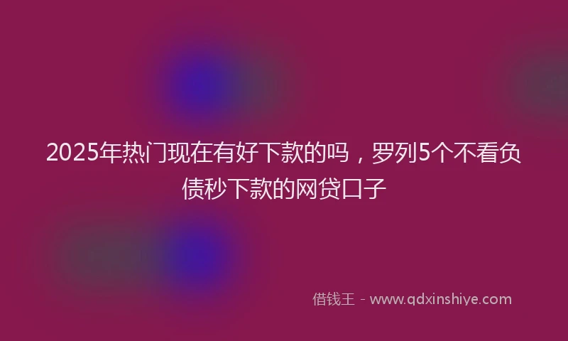 2025年热门现在有好下款的吗，罗列5个不看负债秒下款的网贷口子