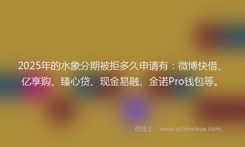 2025年的水象分期被拒多久申请有：微博快借、亿享购、臻心贷、现金易融、金诺Pro钱包等。