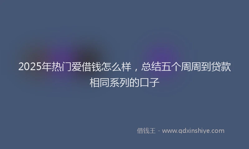 2025年热门爱借钱怎么样，总结五个周周到贷款相同系列的口子