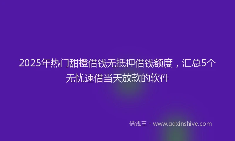 2025年热门甜橙借钱无抵押借钱额度，汇总5个无忧速借当天放款的软件