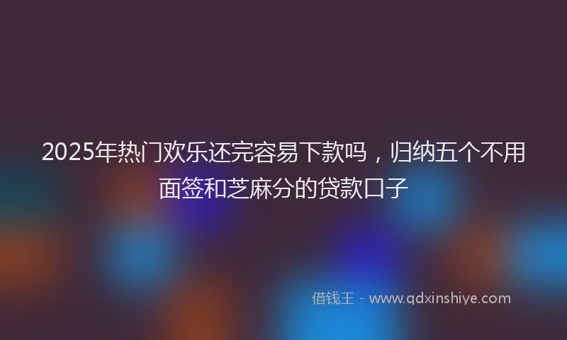 2025年热门欢乐还完容易下款吗，归纳五个不用面签和芝麻分的贷款口子