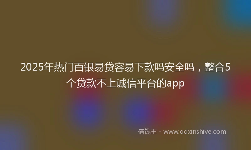 2025年热门百银易贷容易下款吗安全吗，整合5个贷款不上诚信平台的app