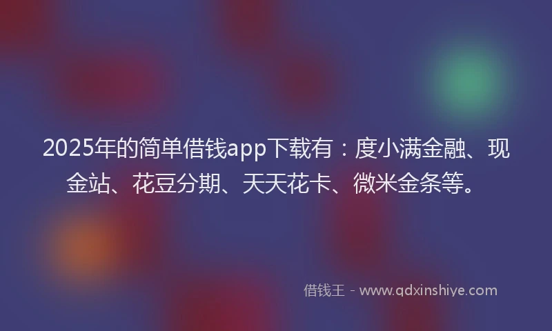 2025年的简单借钱app下载有：度小满金融、现金站、花豆分期、天天花卡、微米金条等。