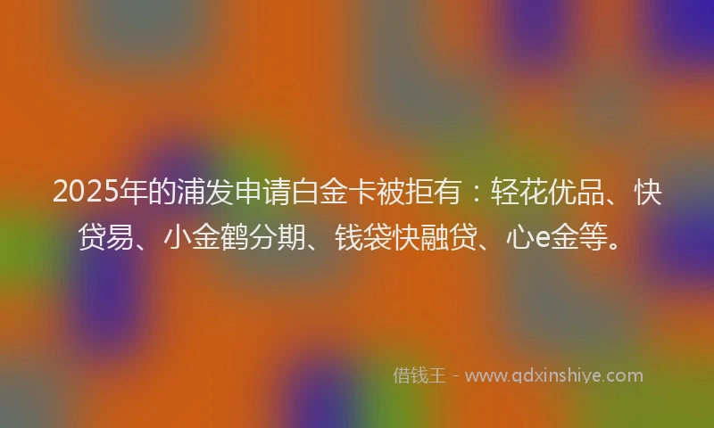 2025年的浦发申请白金卡被拒有：轻花优品、快贷易、小金鹤分期、钱袋快融贷、心e金等。