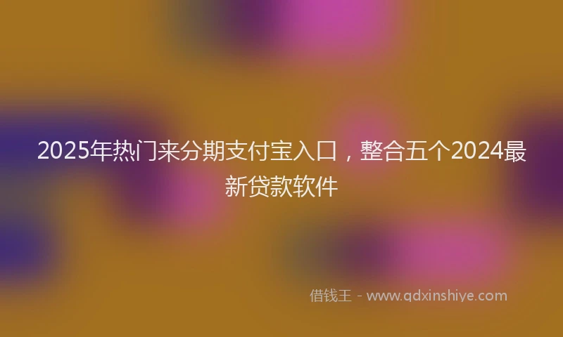 2025年热门来分期支付宝入口，整合五个2024最新贷款软件